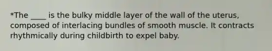 *The ____ is the bulky middle layer of the wall of the uterus, composed of interlacing bundles of smooth muscle. It contracts rhythmically during childbirth to expel baby.