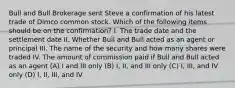 Bull and Bull Brokerage sent Steve a confirmation of his latest trade of Dimco common stock. Which of the following items should be on the confirmation? I. The trade date and the settlement date II. Whether Bull and Bull acted as an agent or principal III. The name of the security and how many shares were traded IV. The amount of commission paid if Bull and Bull acted as an agent (A) I and III only (B) I, II, and III only (C) I, III, and IV only (D) I, II, III, and IV