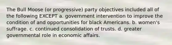 The Bull Moose (or progressive) party objectives included all of the following EXCEPT a. government intervention to improve the condition of and opportunities for black Americans. b. women's suffrage. c. continued consolidation of trusts. d. greater governmental role in economic affairs.