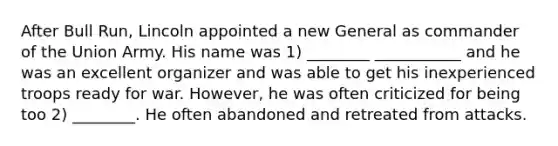 After Bull Run, Lincoln appointed a new General as commander of the Union Army. His name was 1) ________ ___________ and he was an excellent organizer and was able to get his inexperienced troops ready for war. However, he was often criticized for being too 2) ________. He often abandoned and retreated from attacks.