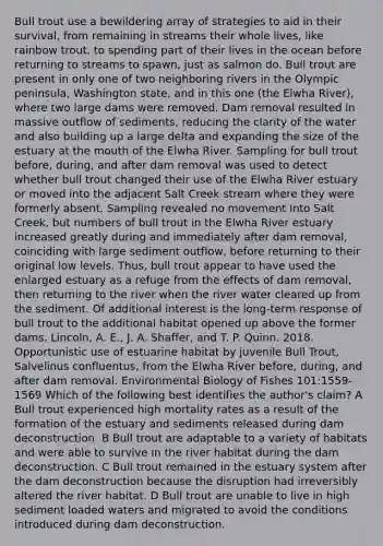 Bull trout use a bewildering array of strategies to aid in their survival, from remaining in streams their whole lives, like rainbow trout, to spending part of their lives in the ocean before returning to streams to spawn, just as salmon do. Bull trout are present in only one of two neighboring rivers in the Olympic peninsula, Washington state, and in this one (the Elwha River), where two large dams were removed. Dam removal resulted in massive outflow of sediments, reducing the clarity of the water and also building up a large delta and expanding the size of the estuary at the mouth of the Elwha River. Sampling for bull trout before, during, and after dam removal was used to detect whether bull trout changed their use of the Elwha River estuary or moved into the adjacent Salt Creek stream where they were formerly absent. Sampling revealed no movement into Salt Creek, but numbers of bull trout in the Elwha River estuary increased greatly during and immediately after dam removal, coinciding with large sediment outflow, before returning to their original low levels. Thus, bull trout appear to have used the enlarged estuary as a refuge from the effects of dam removal, then returning to the river when the river water cleared up from the sediment. Of additional interest is the long-term response of bull trout to the additional habitat opened up above the former dams. Lincoln, A. E., J. A. Shaffer, and T. P. Quinn. 2018. Opportunistic use of estuarine habitat by juvenile Bull Trout, Salvelinus confluentus, from the Elwha River before, during, and after dam removal. Environmental Biology of Fishes 101:1559-1569 Which of the following best identifies the author's claim? A Bull trout experienced high mortality rates as a result of the formation of the estuary and sediments released during dam deconstruction. B Bull trout are adaptable to a variety of habitats and were able to survive in the river habitat during the dam deconstruction. C Bull trout remained in the estuary system after the dam deconstruction because the disruption had irreversibly altered the river habitat. D Bull trout are unable to live in high sediment loaded waters and migrated to avoid the conditions introduced during dam deconstruction.