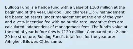 Bulldog Fund is a hedge fund with a value of £100 million at the beginning of the year. Bulldog Fund charges 1.5% management fee based on assets under management at the end of the year and a 25% incentive fee with no hurdle rate. Incentive fees are calculated independent of management fees. The fund's value at the end of year before fees is £120 million. Compared to a 2 and 20 fee structure, Bulldog Fund's total fees for the year are: A)higher. B)lower. C)the same.