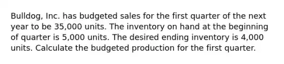 Bulldog, Inc. has budgeted sales for the first quarter of the next year to be 35,000 units. The inventory on hand at the beginning of quarter is 5,000 units. The desired ending inventory is 4,000 units. Calculate the budgeted production for the first quarter.