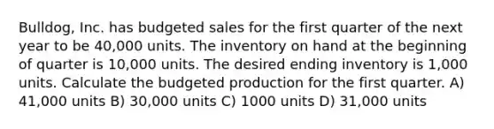 Bulldog, Inc. has budgeted sales for the first quarter of the next year to be 40,000 units. The inventory on hand at the beginning of quarter is 10,000 units. The desired ending inventory is 1,000 units. Calculate the budgeted production for the first quarter. A) 41,000 units B) 30,000 units C) 1000 units D) 31,000 units