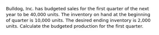 ​Bulldog, Inc. has budgeted sales for the first quarter of the next year to be 40,000 units. The inventory on hand at the beginning of quarter is 10,000 units. The desired ending inventory is 2,000 units. Calculate the budgeted production for the first quarter.