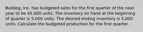 Bulldog, Inc. has budgeted sales for the first quarter of the next year to be 45,000 units. The inventory on hand at the beginning of quarter is 5,000 units. The desired ending inventory is 5,000 units. Calculate the budgeted production for the first quarter.