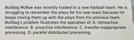 Bulldog McRae was recently traded to a new football team. He is struggling to remember the plays for his new team because he keeps mixing them up with the plays from his previous team. Bulldog's problem illustrates the operation of: A. retroactive interference. B. proactive interference. C. transfer-inappropriate processing. D. parallel distributed processing.