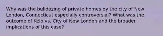 Why was the bulldozing of private homes by the city of New London, Connecticut especially controversial? What was the outcome of Kelo vs. City of New London and the broader implications of this case?