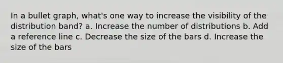 In a bullet graph, what's one way to increase the visibility of the distribution band? a. Increase the number of distributions b. Add a reference line c. Decrease the size of the bars d. Increase the size of the bars