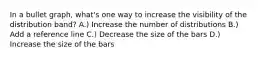 In a bullet graph, what's one way to increase the visibility of the distribution band? A.) Increase the number of distributions B.) Add a reference line C.) Decrease the size of the bars D.) Increase the size of the bars