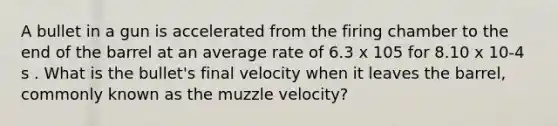 A bullet in a gun is accelerated from the firing chamber to the end of the barrel at an average rate of 6.3 x 105 for 8.10 x 10-4 s . What is the bullet's final velocity when it leaves the barrel, commonly known as the muzzle velocity?