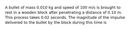 A bullet of mass 0.010 kg and speed of 100 m/s is brought to rest in a wooden block after penetrating a distance of 0.10 m. This process takes 0.02 seconds. The magnitude of the impulse delivered to the bullet by the block during this time is