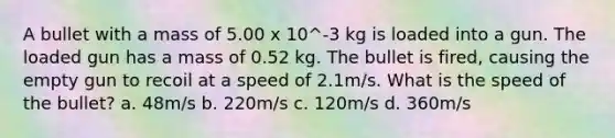 A bullet with a mass of 5.00 x 10^-3 kg is loaded into a gun. The loaded gun has a mass of 0.52 kg. The bullet is fired, causing the empty gun to recoil at a speed of 2.1m/s. What is the speed of the bullet? a. 48m/s b. 220m/s c. 120m/s d. 360m/s