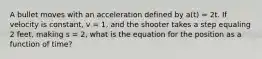 A bullet moves with an acceleration defined by a(t) = 2t. If velocity is constant, v = 1, and the shooter takes a step equaling 2 feet, making s = 2, what is the equation for the position as a function of time?