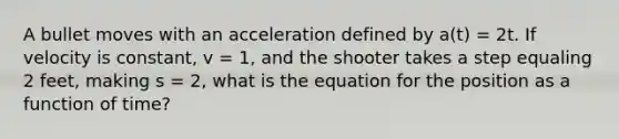 A bullet moves with an acceleration defined by a(t) = 2t. If velocity is constant, v = 1, and the shooter takes a step equaling 2 feet, making s = 2, what is the equation for the position as a function of time?