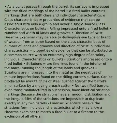 • As a bullet passes through the barrel, its surface is impressed with the rifled markings of the barrel • A fired bullet contains markings that are both class and individual characteristics: o Class characteristics = properties of evidence that can be associated with only a group and never a single source Class Characteristics on bullets - Rifling impressed onto a fired bullet • Number and width of lands and grooves • Direction of twist Firearms Examiner may be able to distinguish one type or brand of weapon from another based on the class characteristics of number of lands and grooves and direction of twist. o Individual characteristics = properties of evidence that can be attributed to a common source with an extremely high degree of certainty Individual Characteristics on bullets - Striations impressed onto a fired bullet • Striations = are fine lines found in the interior of the barrel running the length of the lands and grooves • Striations are impressed into the metal as the negatives of minute imperfections found on the rifling cutter's surface. Can be produced by minute chips of steel pushed against the barrel's inner surface by a moving broach cutter • No two rifled barrels, even those manufactured in succession, have identical striation markings Because the striations have a random distribution and the irregularities of the striations are impossible to duplicate exactly in any two barrels - Forensic Scientists believe the striations form individual characteristics which may allow a Firearms examiner to match a fired bullet to a firearm to the exclusion of all others.