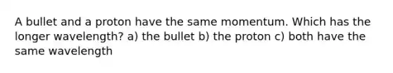 A bullet and a proton have the same momentum. Which has the longer wavelength? a) the bullet b) the proton c) both have the same wavelength