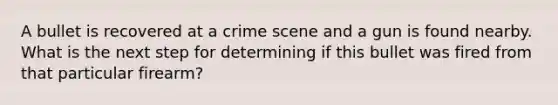 A bullet is recovered at a crime scene and a gun is found nearby. What is the next step for determining if this bullet was fired from that particular firearm?