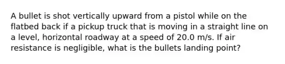 A bullet is shot vertically upward from a pistol while on the flatbed back if a pickup truck that is moving in a straight line on a level, horizontal roadway at a speed of 20.0 m/s. If air resistance is negligible, what is the bullets landing point?