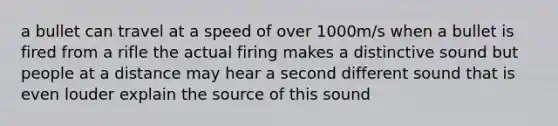 a bullet can travel at a speed of over 1000m/s when a bullet is fired from a rifle the actual firing makes a distinctive sound but people at a distance may hear a second different sound that is even louder explain the source of this sound