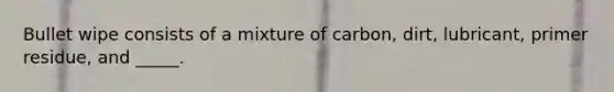 Bullet wipe consists of a mixture of carbon, dirt, lubricant, primer residue, and _____.