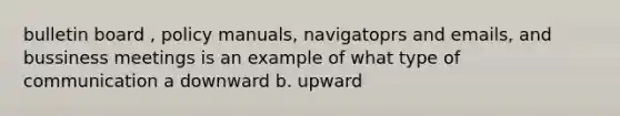 bulletin board , policy manuals, navigatoprs and emails, and bussiness meetings is an example of what type of communication a downward b. upward