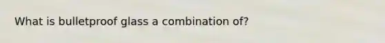 What is bulletproof glass a combination of?