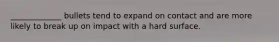 _____________ bullets tend to expand on contact and are more likely to break up on impact with a hard surface.