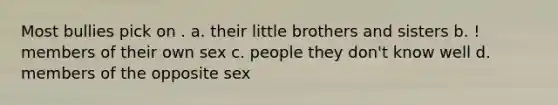 Most bullies pick on . a. their little brothers and sisters b. ! members of their own sex c. people they don't know well d. members of the opposite sex