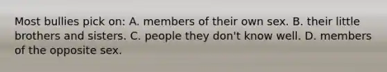 Most bullies pick on: A. members of their own sex. B. their little brothers and sisters. C. people they don't know well. D. members of the opposite sex.