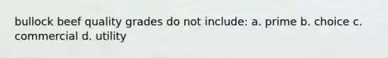 bullock beef quality grades do not include: a. prime b. choice c. commercial d. utility