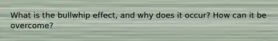 What is the bullwhip effect, and why does it occur? How can it be overcome?