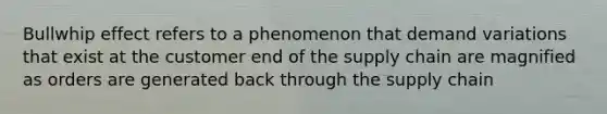 Bullwhip effect refers to a phenomenon that demand variations that exist at the customer end of the supply chain are magnified as orders are generated back through the supply chain
