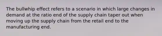 The bullwhip effect refers to a scenario in which large changes in demand at the ratio end of the supply chain taper out when moving up the supply chain from the retail end to the manufacturing end.