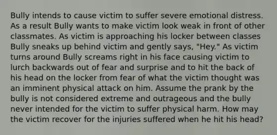 Bully intends to cause victim to suffer severe emotional distress. As a result Bully wants to make victim look weak in front of other classmates. As victim is approaching his locker between classes Bully sneaks up behind victim and gently says, "Hey." As victim turns around Bully screams right in his face causing victim to lurch backwards out of fear and surprise and to hit the back of his head on the locker from fear of what the victim thought was an imminent physical attack on him. Assume the prank by the bully is not considered extreme and outrageous and the bully never intended for the victim to suffer physical harm. How may the victim recover for the injuries suffered when he hit his head?