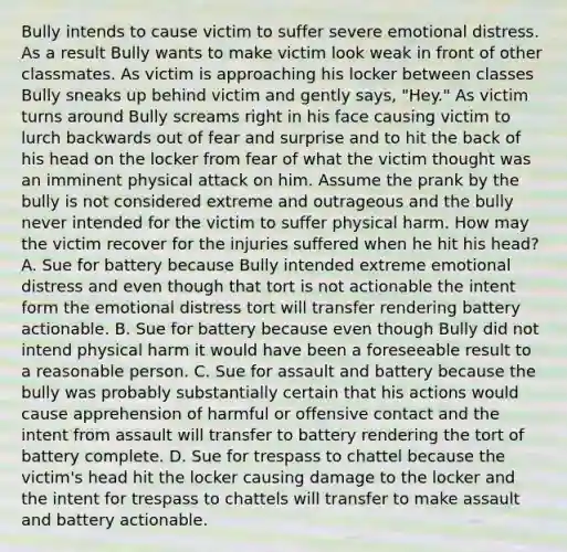 Bully intends to cause victim to suffer severe emotional distress. As a result Bully wants to make victim look weak in front of other classmates. As victim is approaching his locker between classes Bully sneaks up behind victim and gently says, "Hey." As victim turns around Bully screams right in his face causing victim to lurch backwards out of fear and surprise and to hit the back of his head on the locker from fear of what the victim thought was an imminent physical attack on him. Assume the prank by the bully is not considered extreme and outrageous and the bully never intended for the victim to suffer physical harm. How may the victim recover for the injuries suffered when he hit his head? A. Sue for battery because Bully intended extreme emotional distress and even though that tort is not actionable the intent form the emotional distress tort will transfer rendering battery actionable. B. Sue for battery because even though Bully did not intend physical harm it would have been a foreseeable result to a reasonable person. C. Sue for assault and battery because the bully was probably substantially certain that his actions would cause apprehension of harmful or offensive contact and the intent from assault will transfer to battery rendering the tort of battery complete. D. Sue for trespass to chattel because the victim's head hit the locker causing damage to the locker and the intent for trespass to chattels will transfer to make assault and battery actionable.