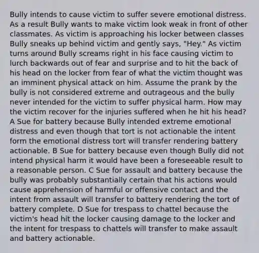 Bully intends to cause victim to suffer severe emotional distress. As a result Bully wants to make victim look weak in front of other classmates. As victim is approaching his locker between classes Bully sneaks up behind victim and gently says, "Hey." As victim turns around Bully screams right in his face causing victim to lurch backwards out of fear and surprise and to hit the back of his head on the locker from fear of what the victim thought was an imminent physical attack on him. Assume the prank by the bully is not considered extreme and outrageous and the bully never intended for the victim to suffer physical harm. How may the victim recover for the injuries suffered when he hit his head? A Sue for battery because Bully intended extreme emotional distress and even though that tort is not actionable the intent form the emotional distress tort will transfer rendering battery actionable. B Sue for battery because even though Bully did not intend physical harm it would have been a foreseeable result to a reasonable person. C Sue for assault and battery because the bully was probably substantially certain that his actions would cause apprehension of harmful or offensive contact and the intent from assault will transfer to battery rendering the tort of battery complete. D Sue for trespass to chattel because the victim's head hit the locker causing damage to the locker and the intent for trespass to chattels will transfer to make assault and battery actionable.