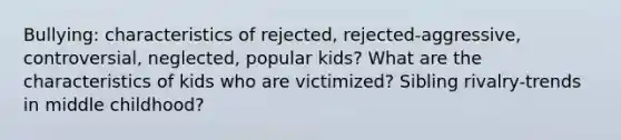 Bullying: characteristics of rejected, rejected-aggressive, controversial, neglected, popular kids? What are the characteristics of kids who are victimized? Sibling rivalry-trends in middle childhood?