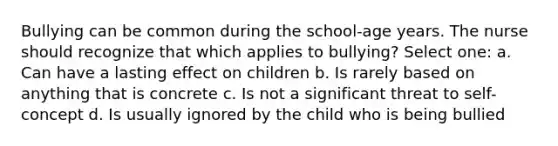 Bullying can be common during the school-age years. The nurse should recognize that which applies to bullying? Select one: a. Can have a lasting effect on children b. Is rarely based on anything that is concrete c. Is not a significant threat to self-concept d. Is usually ignored by the child who is being bullied