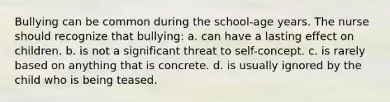 Bullying can be common during the school-age years. The nurse should recognize that bullying: a. can have a lasting effect on children. b. is not a significant threat to self-concept. c. is rarely based on anything that is concrete. d. is usually ignored by the child who is being teased.