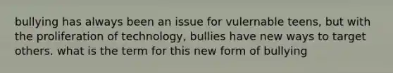 bullying has always been an issue for vulernable teens, but with the proliferation of technology, bullies have new ways to target others. what is the term for this new form of bullying