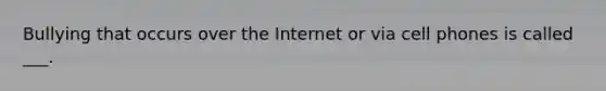 Bullying that occurs over the Internet or via cell phones is called ___.