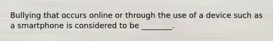 Bullying that occurs online or through the use of a device such as a smartphone is considered to be ________.