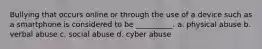 Bullying that occurs online or through the use of a device such as a smartphone is considered to be __________. a. physical abuse b. verbal abuse c. social abuse d. cyber abuse