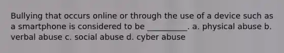 Bullying that occurs online or through the use of a device such as a smartphone is considered to be __________. a. physical abuse b. verbal abuse c. social abuse d. cyber abuse