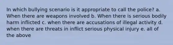 In which bullying scenario is it appropriate to call the police? a. When there are weapons involved b. When there is serious bodily harm inflicted c. when there are accusations of illegal activity d. when there are threats in inflict serious physical injury e. all of the above