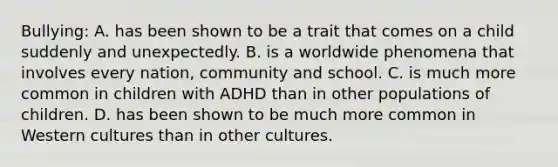 Bullying: A. has been shown to be a trait that comes on a child suddenly and unexpectedly. B. is a worldwide phenomena that involves every nation, community and school. C. is much more common in children with ADHD than in other populations of children. D. has been shown to be much more common in Western cultures than in other cultures.