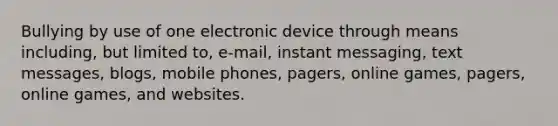 Bullying by use of one electronic device through means including, but limited to, e-mail, instant messaging, text messages, blogs, mobile phones, pagers, online games, pagers, online games, and websites.