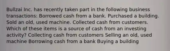 Bullzai Inc. has recently taken part in the following business transactions: Borrowed cash from a bank. Purchased a building. Sold an old, used machine. Collected cash from customers. Which of these items is a source of cash from an investing activity? Collecting cash from customers Selling an old, used machine Borrowing cash from a bank Buying a building