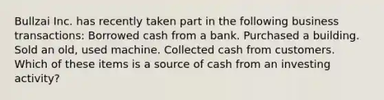 Bullzai Inc. has recently taken part in the following business transactions: Borrowed cash from a bank. Purchased a building. Sold an old, used machine. Collected cash from customers. Which of these items is a source of cash from an investing activity?